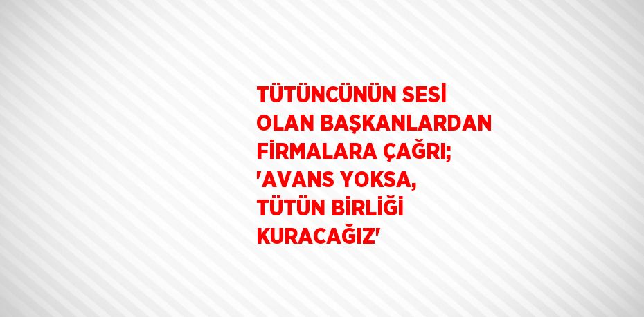 TÜTÜNCÜNÜN SESİ OLAN BAŞKANLARDAN FİRMALARA ÇAĞRI; 'AVANS YOKSA, TÜTÜN BİRLİĞİ KURACAĞIZ'