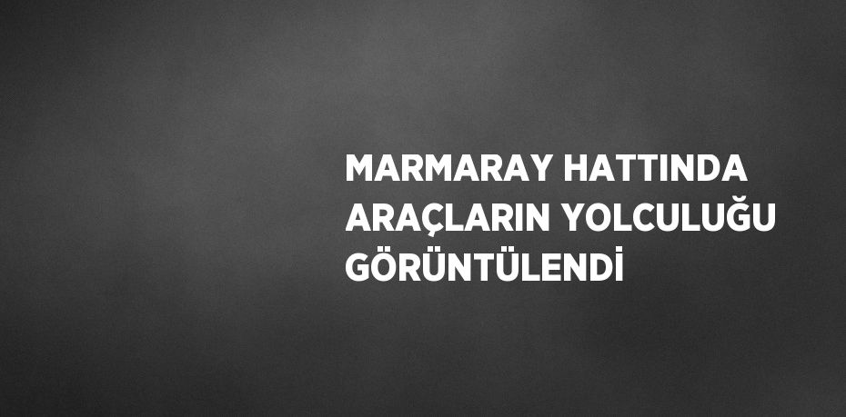 MARMARAY HATTINDA ARAÇLARIN YOLCULUĞU GÖRÜNTÜLENDİ