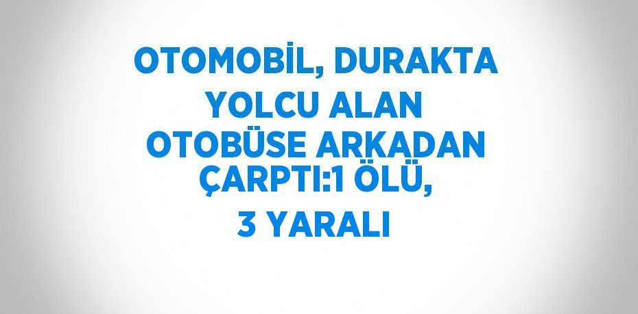 OTOMOBİL, DURAKTA YOLCU ALAN OTOBÜSE ARKADAN ÇARPTI:1 ÖLÜ, 3 YARALI