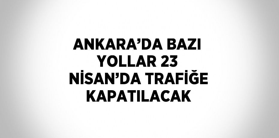 ANKARA’DA BAZI YOLLAR 23 NİSAN’DA TRAFİĞE KAPATILACAK