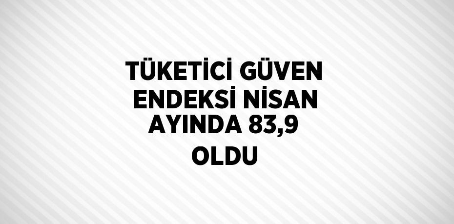 TÜKETİCİ GÜVEN ENDEKSİ NİSAN AYINDA 83,9 OLDU