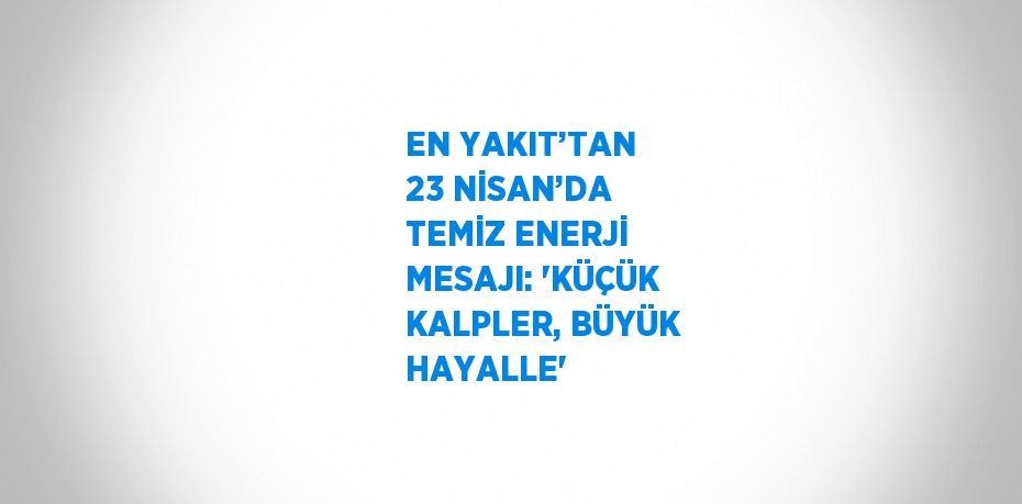 EN YAKIT’TAN 23 NİSAN’DA TEMİZ ENERJİ MESAJI: 'KÜÇÜK KALPLER, BÜYÜK HAYALLE'
