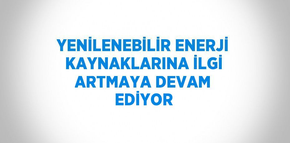 YENİLENEBİLİR ENERJİ KAYNAKLARINA İLGİ ARTMAYA DEVAM EDİYOR
