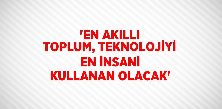 'EN AKILLI TOPLUM, TEKNOLOJİYİ EN İNSANİ KULLANAN OLACAK'