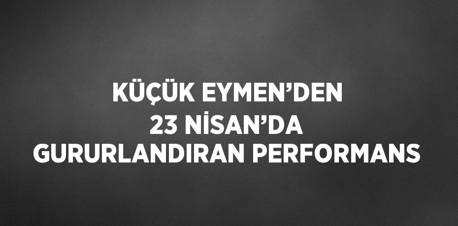 KÜÇÜK EYMEN’DEN 23 NİSAN’DA GURURLANDIRAN PERFORMANS