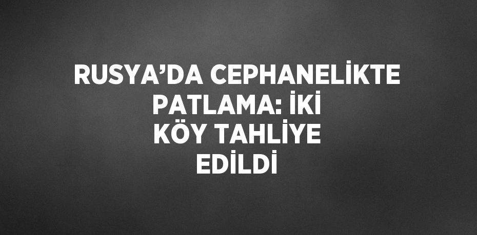 RUSYA’DA CEPHANELİKTE PATLAMA: İKİ KÖY TAHLİYE EDİLDİ