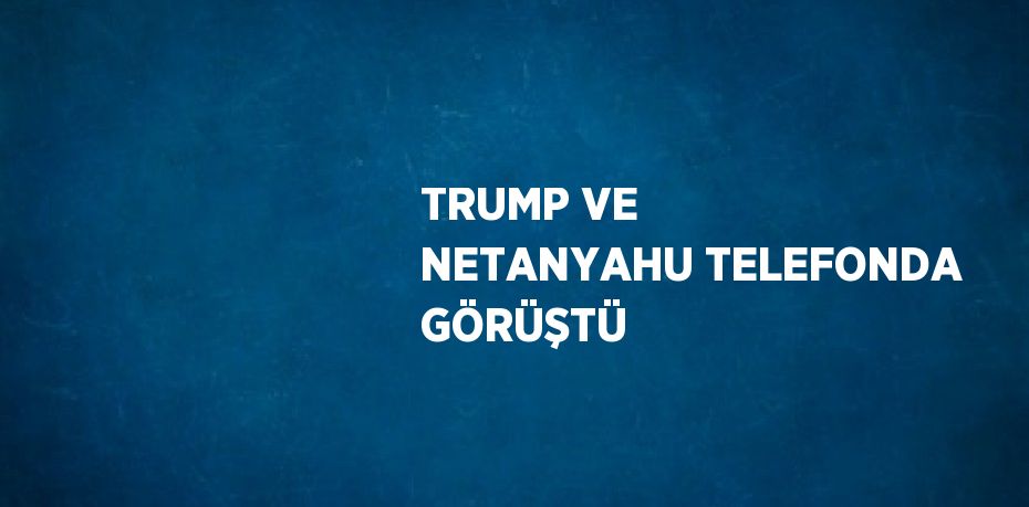 TRUMP VE NETANYAHU TELEFONDA GÖRÜŞTÜ