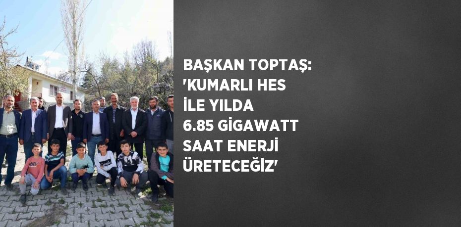 BAŞKAN TOPTAŞ: 'KUMARLI HES İLE YILDA 6.85 GİGAWATT SAAT ENERJİ ÜRETECEĞİZ'