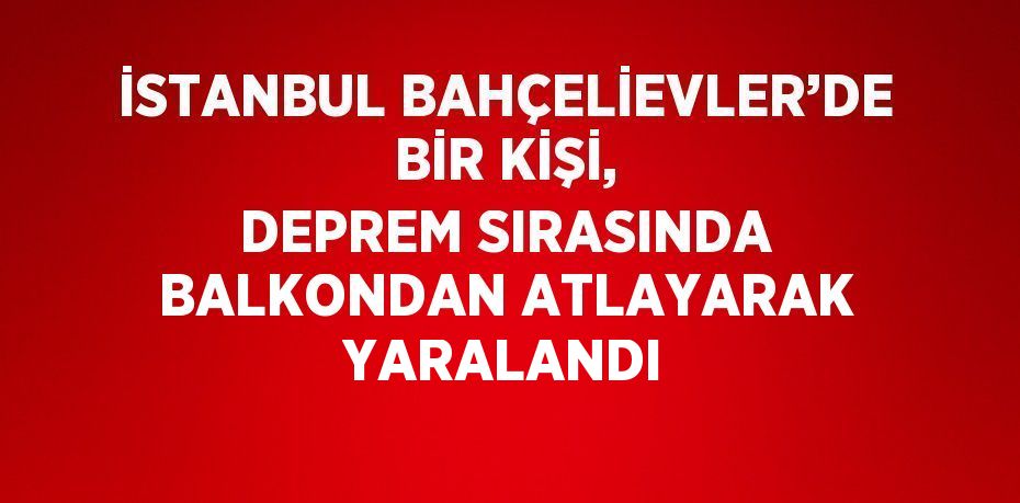 İSTANBUL BAHÇELİEVLER’DE BİR KİŞİ, DEPREM SIRASINDA BALKONDAN ATLAYARAK YARALANDI