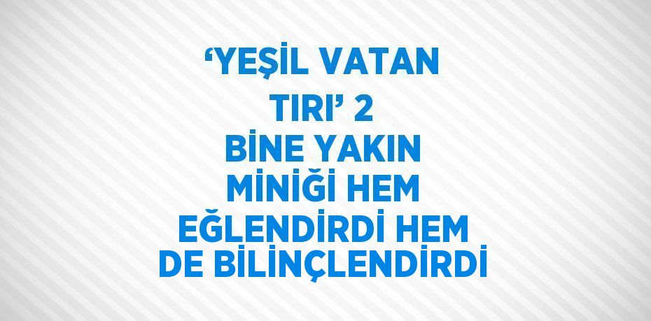 ‘YEŞİL VATAN TIRI’ 2 BİNE YAKIN MİNİĞİ HEM EĞLENDİRDİ HEM DE BİLİNÇLENDİRDİ