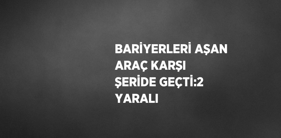 BARİYERLERİ AŞAN ARAÇ KARŞI ŞERİDE GEÇTİ:2 YARALI