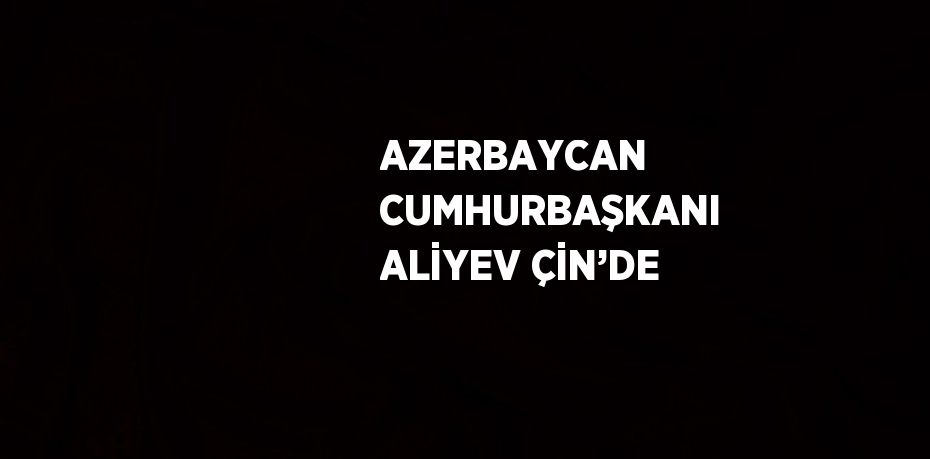 AZERBAYCAN CUMHURBAŞKANI ALİYEV ÇİN’DE