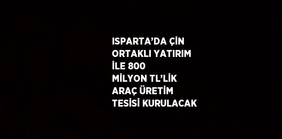 ISPARTA’DA ÇİN ORTAKLI YATIRIM İLE 800 MİLYON TL’LİK ARAÇ ÜRETİM TESİSİ KURULACAK