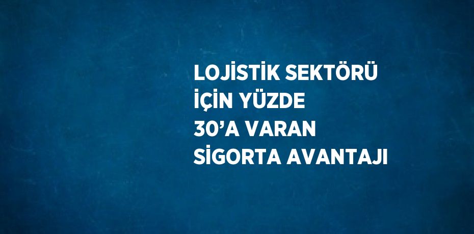 LOJİSTİK SEKTÖRÜ İÇİN YÜZDE 30’A VARAN SİGORTA AVANTAJI