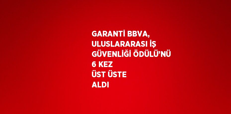 GARANTİ BBVA, ULUSLARARASI İŞ GÜVENLİĞİ ÖDÜLÜ’NÜ 6 KEZ ÜST ÜSTE ALDI