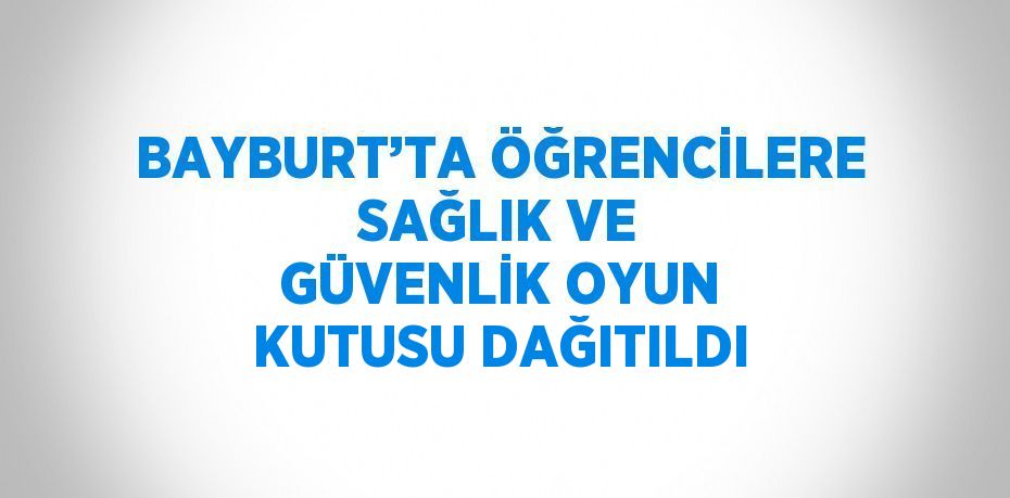 BAYBURT’TA ÖĞRENCİLERE SAĞLIK VE GÜVENLİK OYUN KUTUSU DAĞITILDI