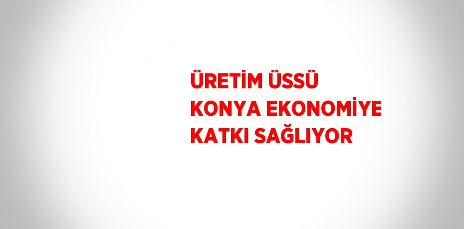 ÜRETİM ÜSSÜ KONYA EKONOMİYE KATKI SAĞLIYOR