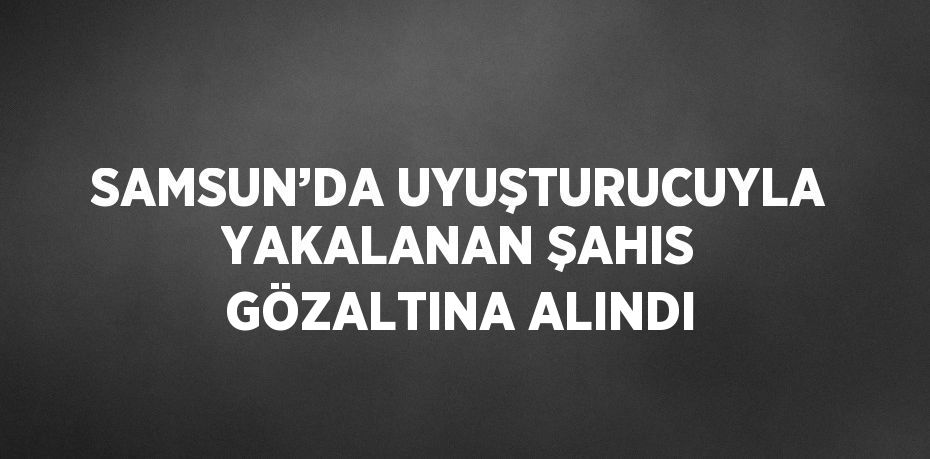 SAMSUN’DA UYUŞTURUCUYLA YAKALANAN ŞAHIS GÖZALTINA ALINDI