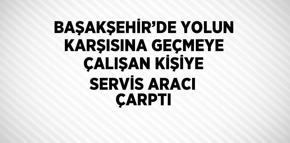 BAŞAKŞEHİR’DE YOLUN KARŞISINA GEÇMEYE ÇALIŞAN KİŞİYE SERVİS ARACI ÇARPTI