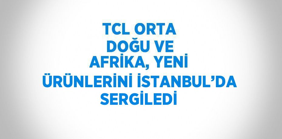 TCL ORTA DOĞU VE AFRİKA, YENİ ÜRÜNLERİNİ İSTANBUL’DA SERGİLEDİ