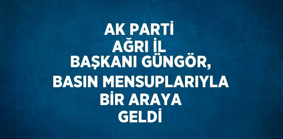 AK PARTİ AĞRI İL BAŞKANI GÜNGÖR, BASIN MENSUPLARIYLA BİR ARAYA GELDİ