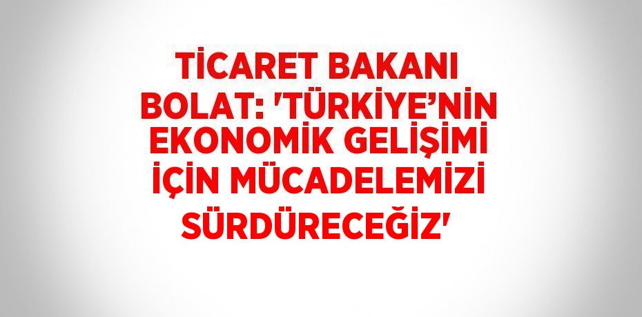 TİCARET BAKANI BOLAT: 'TÜRKİYE’NİN EKONOMİK GELİŞİMİ İÇİN MÜCADELEMİZİ SÜRDÜRECEĞİZ'