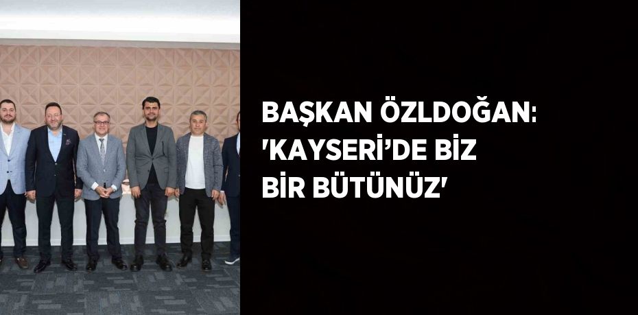 BAŞKAN ÖZLDOĞAN: 'KAYSERİ’DE BİZ BİR BÜTÜNÜZ'