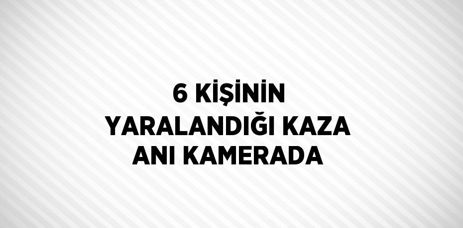 6 KİŞİNİN YARALANDIĞI KAZA ANI KAMERADA