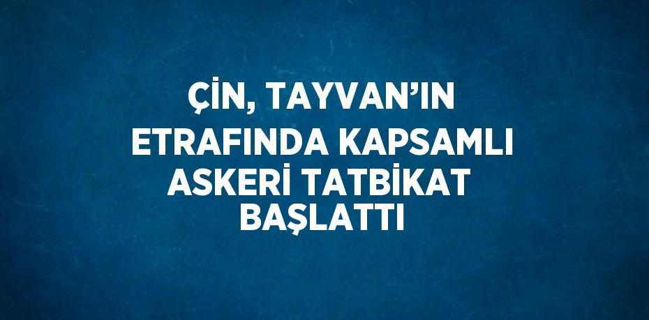 ÇİN, TAYVAN’IN ETRAFINDA KAPSAMLI ASKERİ TATBİKAT BAŞLATTI