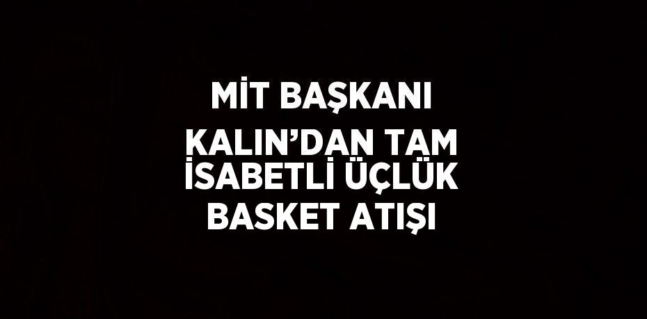 MİT BAŞKANI KALIN’DAN TAM İSABETLİ ÜÇLÜK BASKET ATIŞI