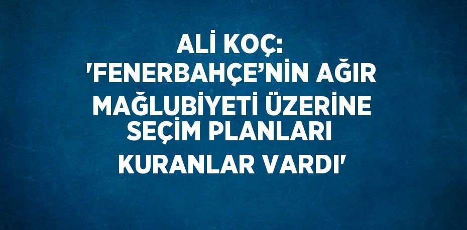 ALİ KOÇ: 'FENERBAHÇE’NİN AĞIR MAĞLUBİYETİ ÜZERİNE SEÇİM PLANLARI KURANLAR VARDI'