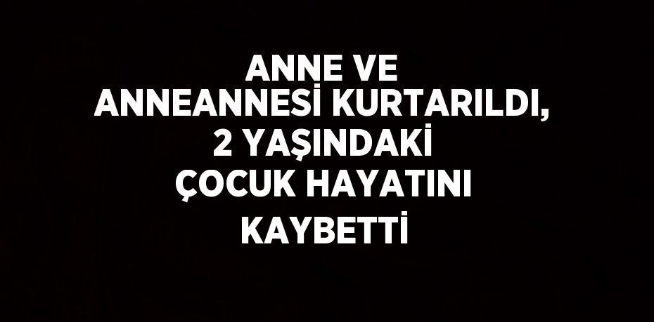 ANNE VE ANNEANNESİ KURTARILDI, 2 YAŞINDAKİ ÇOCUK HAYATINI KAYBETTİ