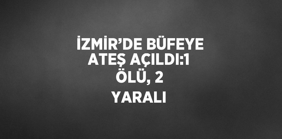 İZMİR’DE BÜFEYE ATEŞ AÇILDI:1 ÖLÜ, 2 YARALI