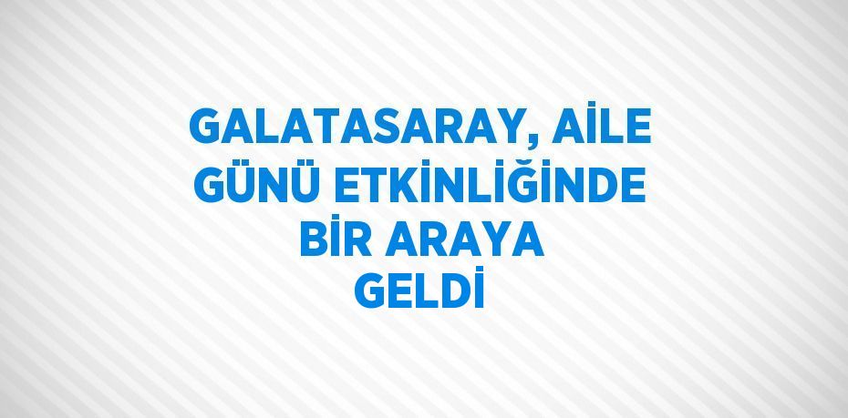 GALATASARAY, AİLE GÜNÜ ETKİNLİĞİNDE BİR ARAYA GELDİ