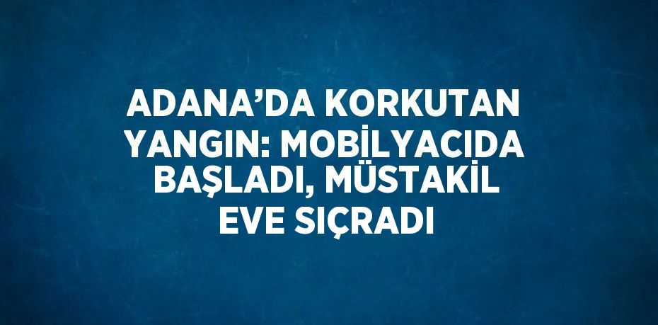 ADANA’DA KORKUTAN YANGIN: MOBİLYACIDA BAŞLADI, MÜSTAKİL EVE SIÇRADI