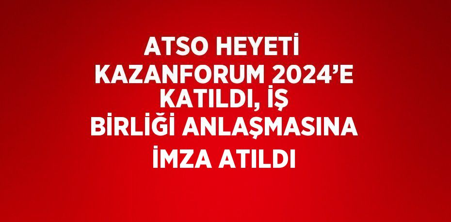 ATSO HEYETİ KAZANFORUM 2024’E KATILDI, İŞ BİRLİĞİ ANLAŞMASINA İMZA ATILDI