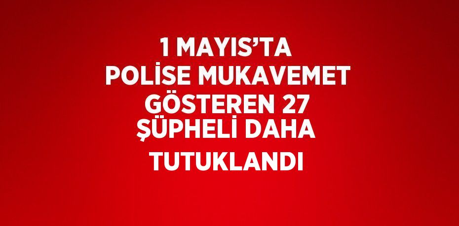 1 MAYIS’TA POLİSE MUKAVEMET GÖSTEREN 27 ŞÜPHELİ DAHA TUTUKLANDI