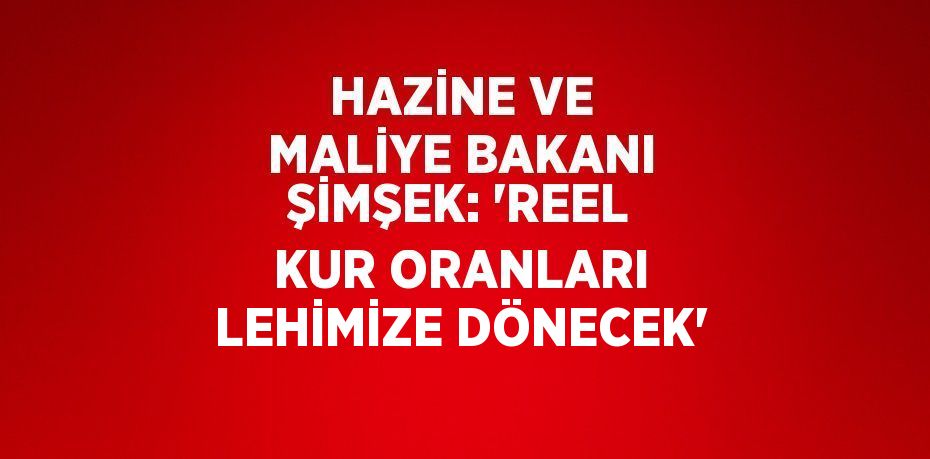 HAZİNE VE MALİYE BAKANI ŞİMŞEK: 'REEL KUR ORANLARI LEHİMİZE DÖNECEK'