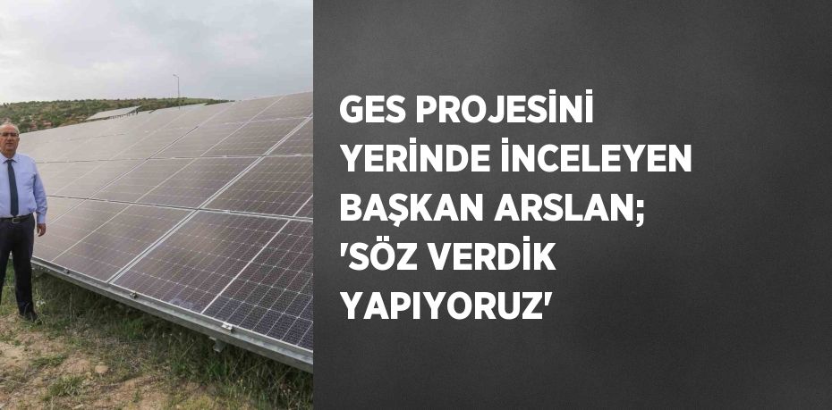 GES PROJESİNİ YERİNDE İNCELEYEN BAŞKAN ARSLAN; 'SÖZ VERDİK YAPIYORUZ'