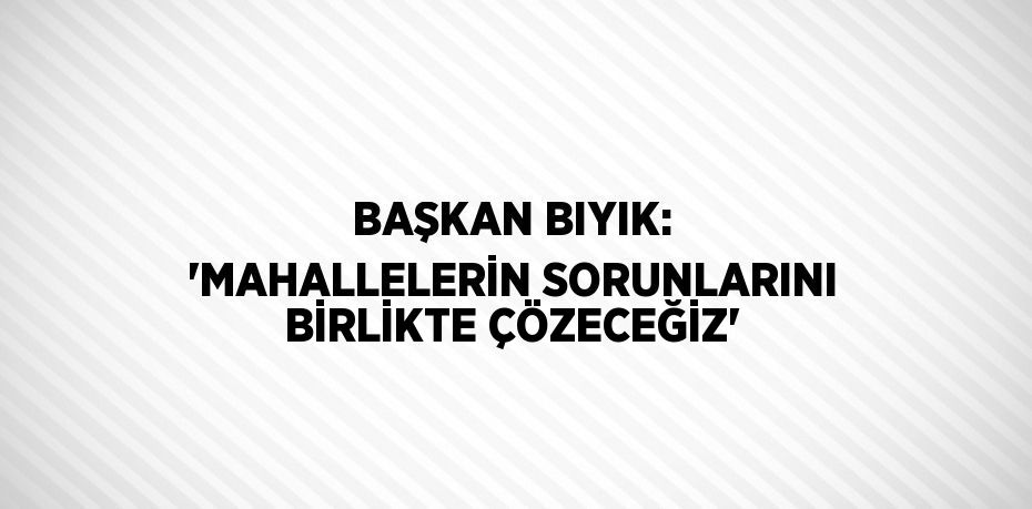 BAŞKAN BIYIK: 'MAHALLELERİN SORUNLARINI BİRLİKTE ÇÖZECEĞİZ'