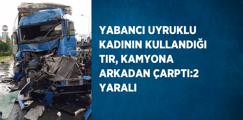 YABANCI UYRUKLU KADININ KULLANDIĞI TIR, KAMYONA ARKADAN ÇARPTI:2 YARALI