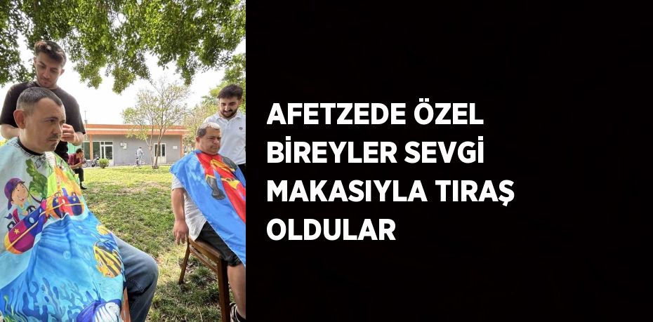 AFETZEDE ÖZEL BİREYLER SEVGİ MAKASIYLA TIRAŞ OLDULAR