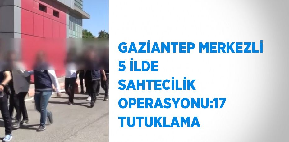 GAZİANTEP MERKEZLİ 5 İLDE SAHTECİLİK OPERASYONU:17 TUTUKLAMA