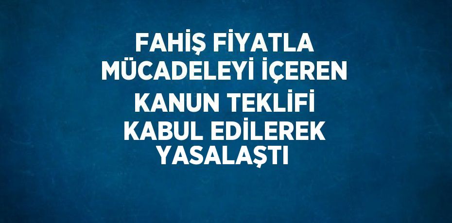 FAHİŞ FİYATLA MÜCADELEYİ İÇEREN KANUN TEKLİFİ KABUL EDİLEREK YASALAŞTI