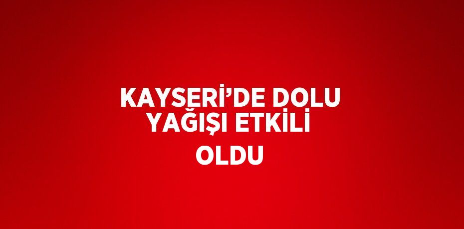 KAYSERİ’DE DOLU YAĞIŞI ETKİLİ OLDU