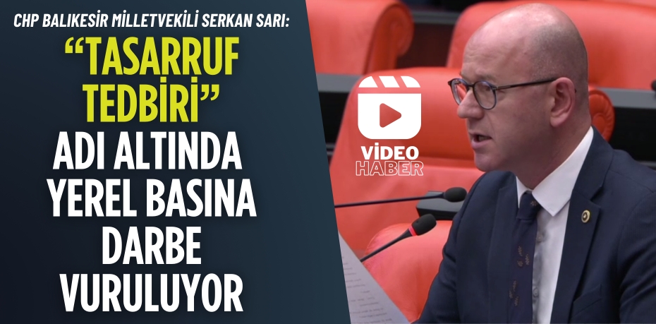 CHP BALIKESİR MİLLETVEKİLİ SERKAN SARI:  “TASARRUF TEDBİRİ” ADI ALTINDA YEREL BASINA DARBE VURULUYOR