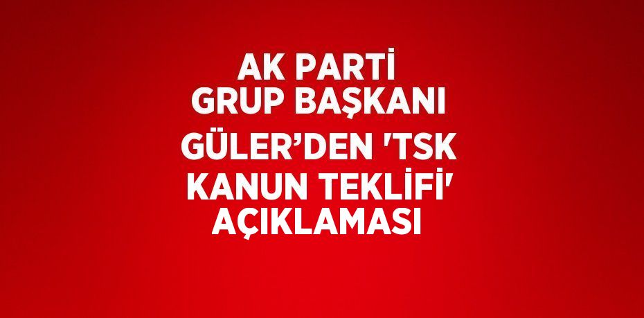 AK PARTİ GRUP BAŞKANI GÜLER’DEN 'TSK KANUN TEKLİFİ' AÇIKLAMASI