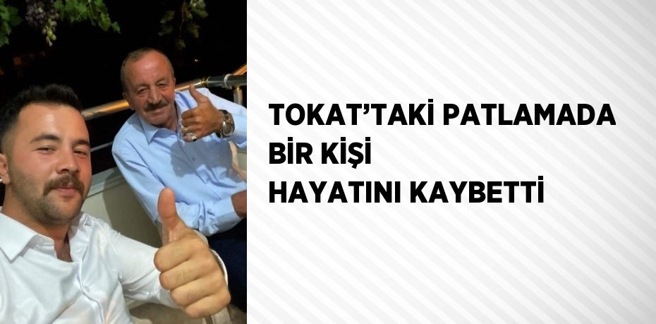 TOKAT’TAKİ PATLAMADA BİR KİŞİ HAYATINI KAYBETTİ