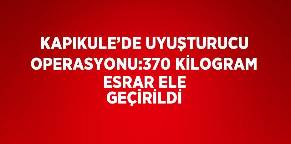 KAPIKULE’DE UYUŞTURUCU OPERASYONU:370 KİLOGRAM ESRAR ELE GEÇİRİLDİ