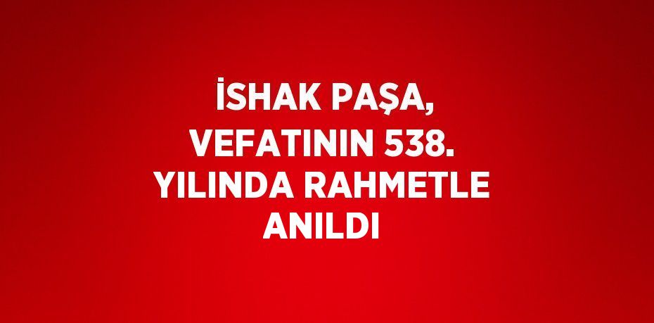 İSHAK PAŞA, VEFATININ 538. YILINDA RAHMETLE ANILDI